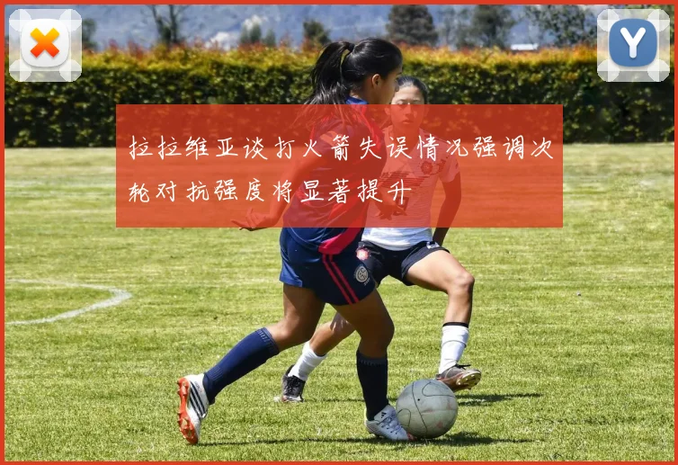 拉拉维亚谈打火箭失误情况强调次轮对抗强度将显著提升