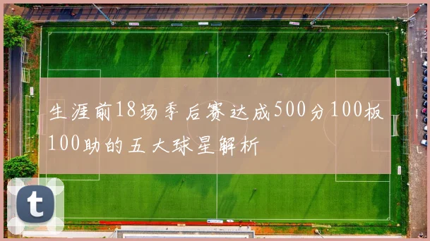 生涯前18场季后赛达成500分100板100助的五大球星解析