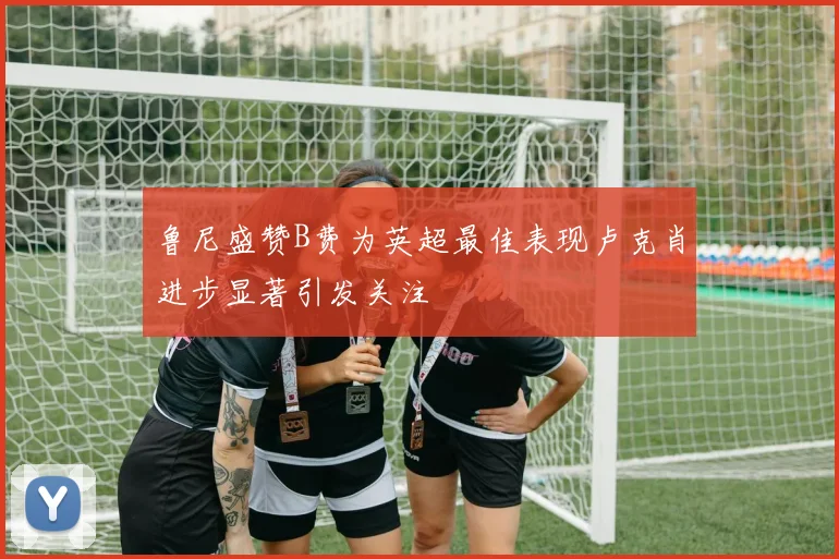 鲁尼盛赞B费为英超最佳表现卢克肖进步显著引发关注
