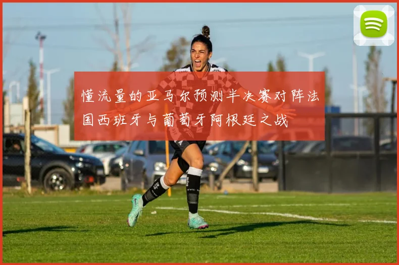 懂流量的亚马尔预测半决赛对阵法国西班牙与葡萄牙阿根廷之战