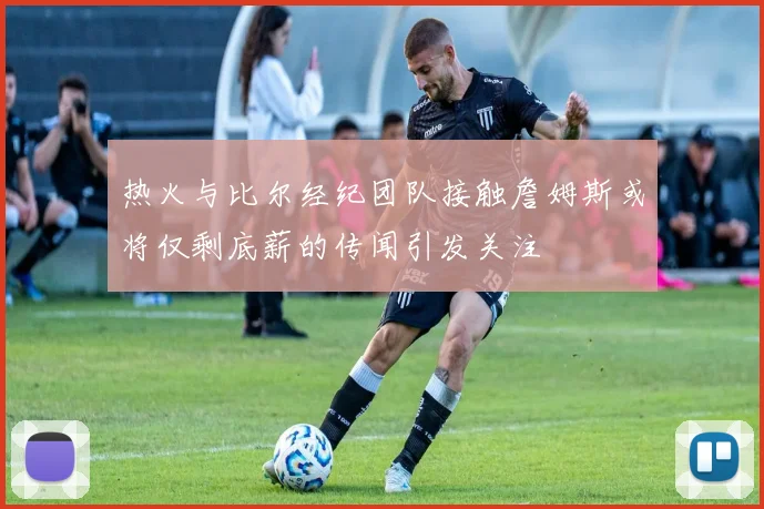 热火与比尔经纪团队接触詹姆斯或将仅剩底薪的传闻引发关注