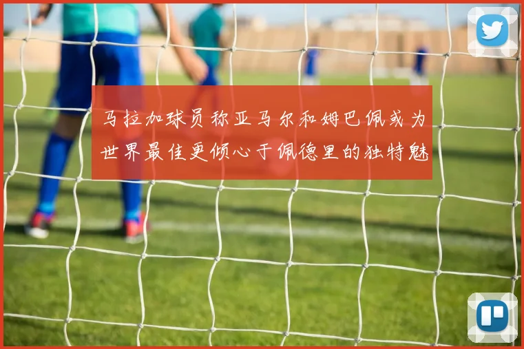 马拉加球员称亚马尔和姆巴佩或为世界最佳更倾心于佩德里的独特魅力