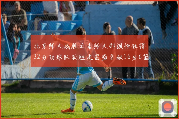 北京师大战胜云南师大邵振恒独得32分助球队获胜皮昌盛贡献16分6篮板5助攻