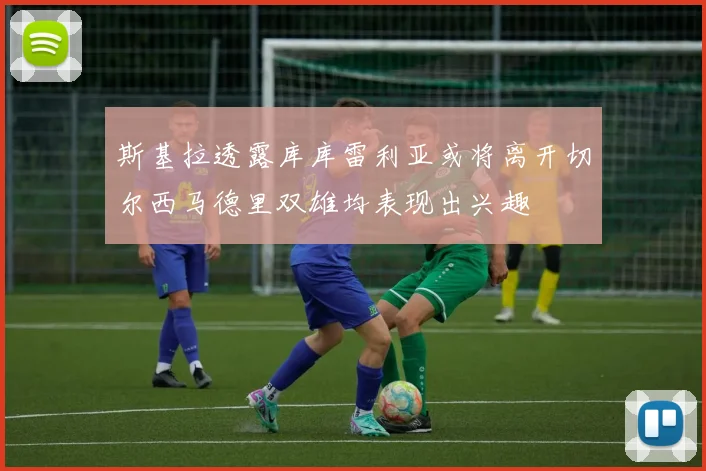 斯基拉透露库库雷利亚或将离开切尔西马德里双雄均表现出兴趣