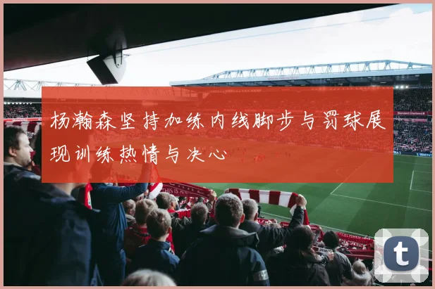 杨瀚森坚持加练内线脚步与罚球展现训练热情与决心