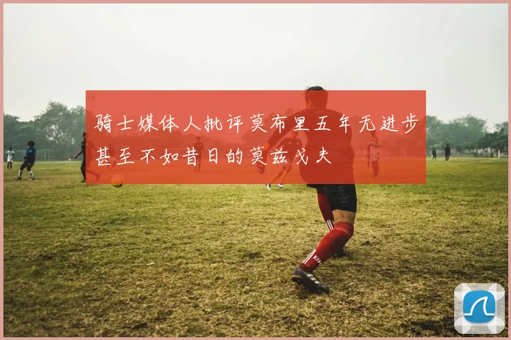 骑士媒体人批评莫布里五年无进步甚至不如昔日的莫兹戈夫