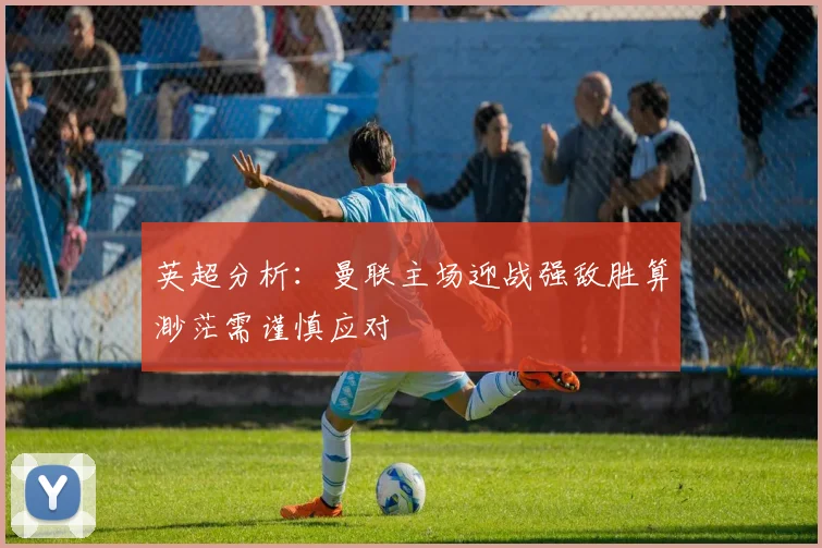 英超分析：曼联主场迎战强敌胜算渺茫需谨慎应对