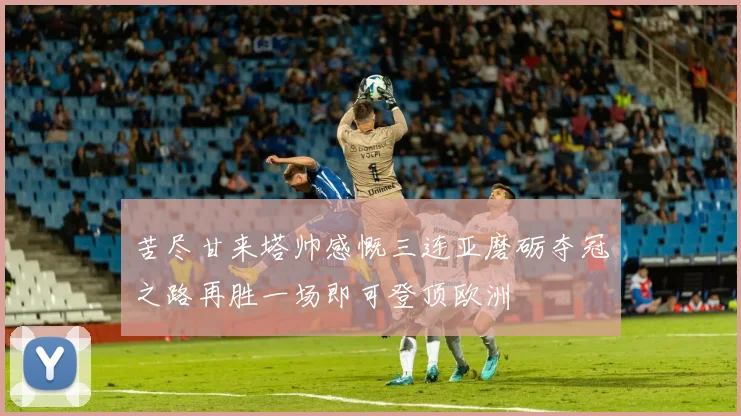 苦尽甘来塔帅感慨三连亚磨砺夺冠之路再胜一场即可登顶欧洲