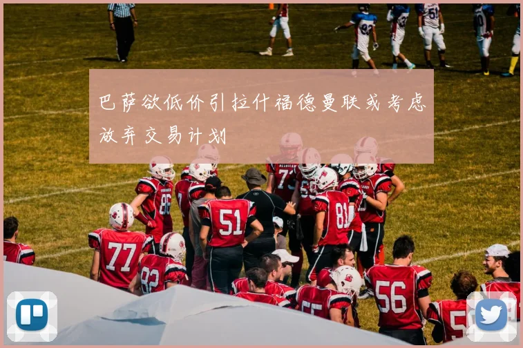 巴萨欲低价引拉什福德曼联或考虑放弃交易计划