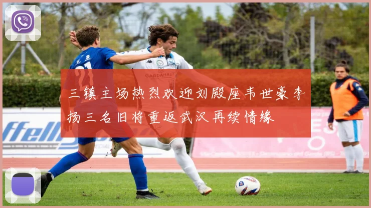 三镇主场热烈欢迎刘殿座韦世豪李扬三名旧将重返武汉再续情缘
