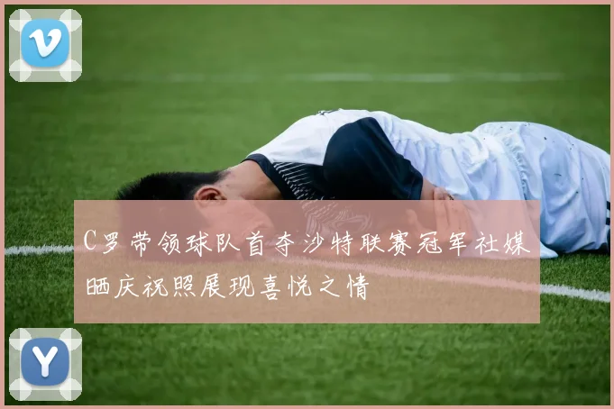 C罗带领球队首夺沙特联赛冠军社媒晒庆祝照展现喜悦之情